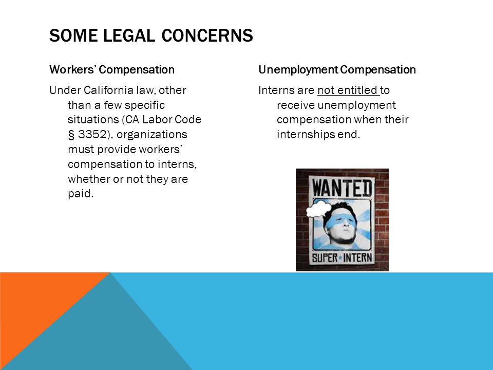 Workers’ Compensation Under California law, other than a few specific situations (CA Labor Code § 3352), organizations must provide workers’ compensation to interns, whether or not they are paid.