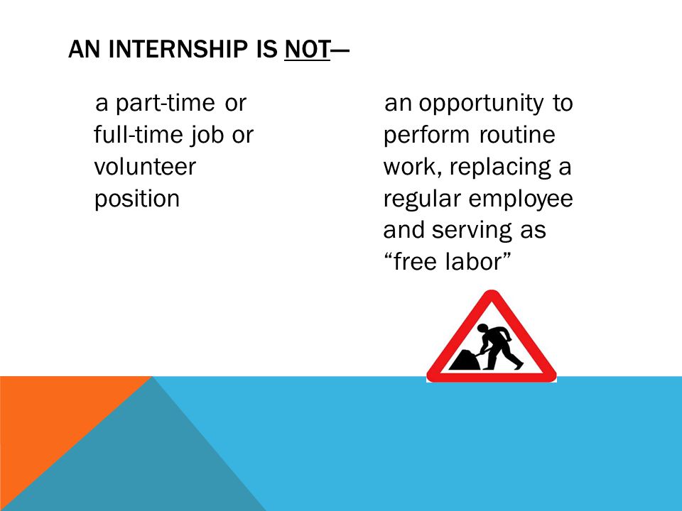 a part-time or full-time job or volunteer position an opportunity to perform routine work, replacing a regular employee and serving as free labor AN INTERNSHIP IS NOT---