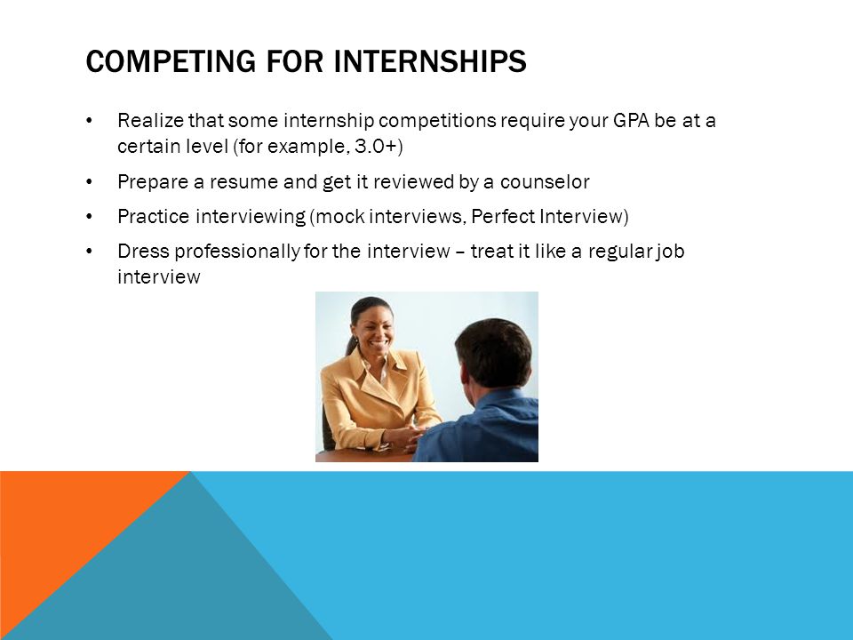 COMPETING FOR INTERNSHIPS Realize that some internship competitions require your GPA be at a certain level (for example, 3.0+) Prepare a resume and get it reviewed by a counselor Practice interviewing (mock interviews, Perfect Interview) Dress professionally for the interview – treat it like a regular job interview