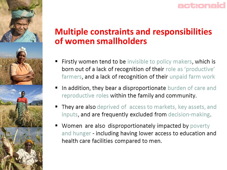 Multiple constraints and responsibilities of women smallholders  Firstly women tend to be invisible to policy makers, which is born out of a lack of recognition of their role as ‘productive’ farmers, and a lack of recognition of their unpaid farm work  In addition, they bear a disproportionate burden of care and reproductive roles within the family and community.