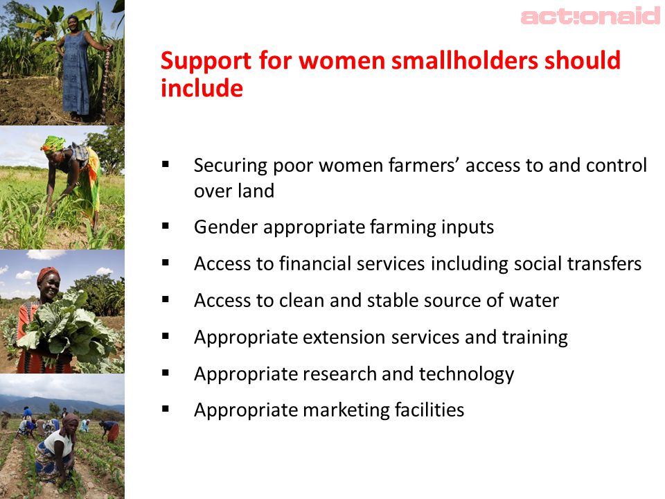 Support for women smallholders should include  Securing poor women farmers’ access to and control over land  Gender appropriate farming inputs  Access to financial services including social transfers  Access to clean and stable source of water  Appropriate extension services and training  Appropriate research and technology  Appropriate marketing facilities