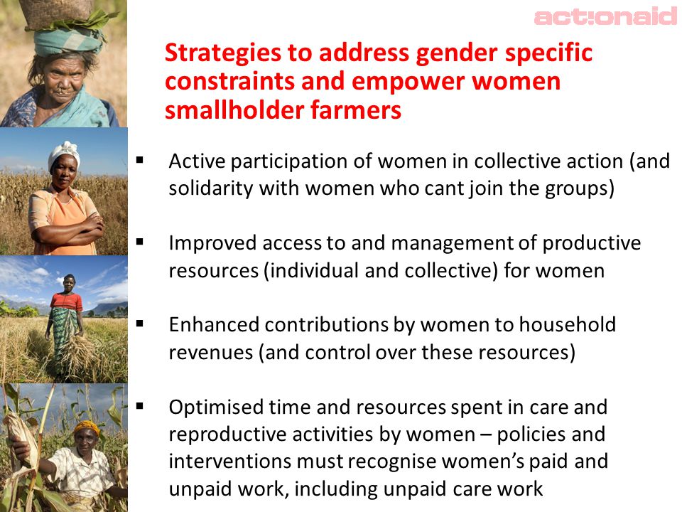 Strategies to address gender specific constraints and empower women smallholder farmers  Active participation of women in collective action (and solidarity with women who cant join the groups)  Improved access to and management of productive resources (individual and collective) for women  Enhanced contributions by women to household revenues (and control over these resources)  Optimised time and resources spent in care and reproductive activities by women – policies and interventions must recognise women’s paid and unpaid work, including unpaid care work