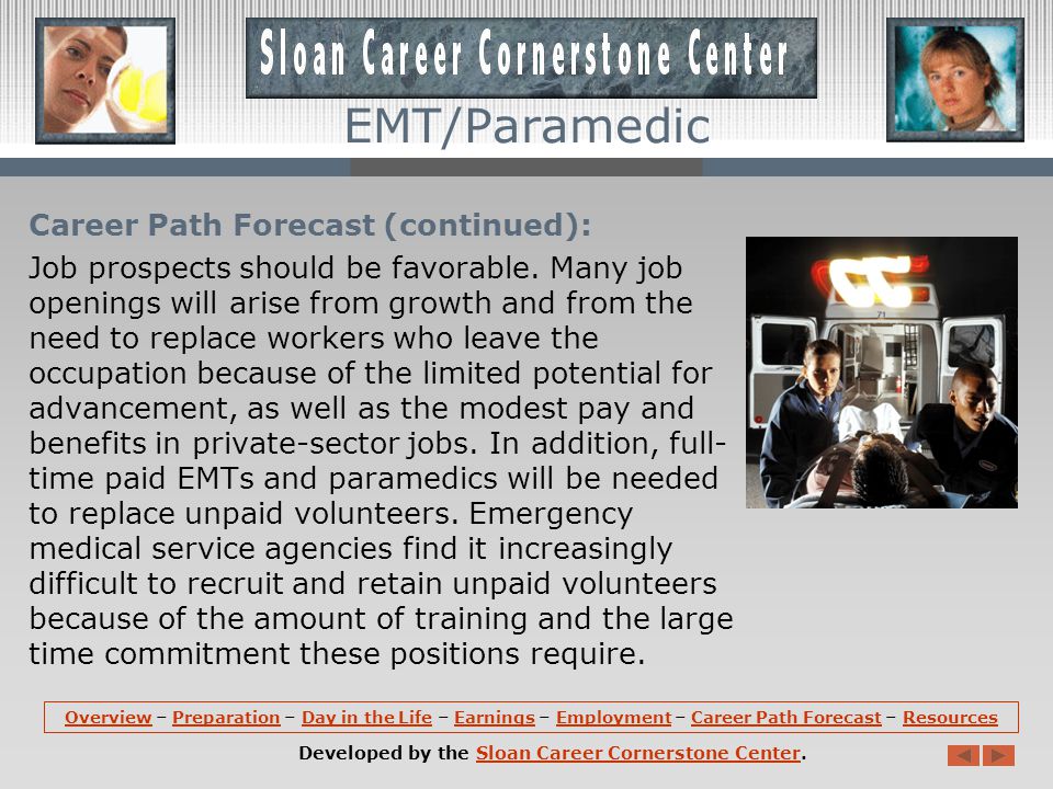 Career Path Forecast: Employment of emergency medical technicians and paramedics is expected to grow by grow 9 percent between 2008 and 2018, which is about as fast as the average for all occupations.