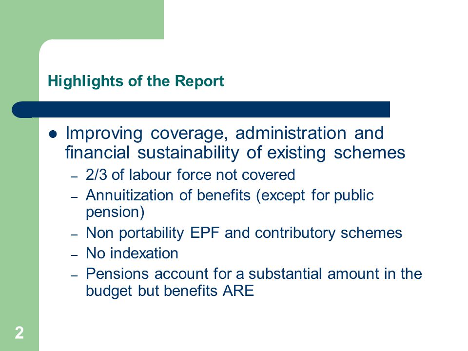 2 Highlights of the Report Improving coverage, administration and financial sustainability of existing schemes – 2/3 of labour force not covered – Annuitization of benefits (except for public pension) – Non portability EPF and contributory schemes – No indexation – Pensions account for a substantial amount in the budget but benefits ARE