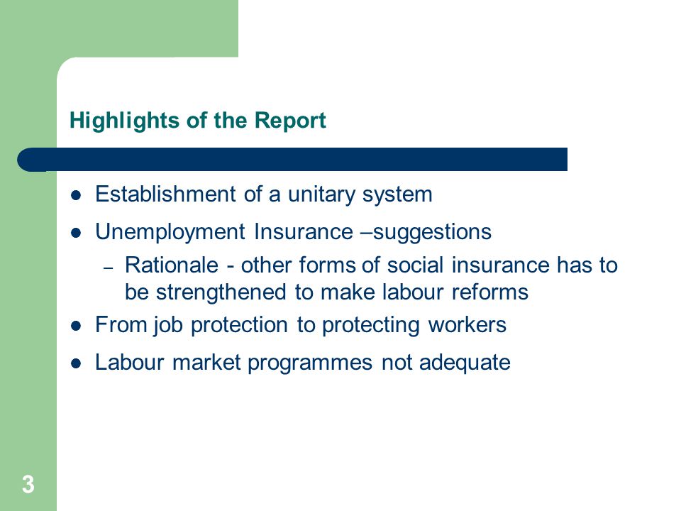 3 Highlights of the Report Establishment of a unitary system Unemployment Insurance –suggestions – Rationale - other forms of social insurance has to be strengthened to make labour reforms From job protection to protecting workers Labour market programmes not adequate