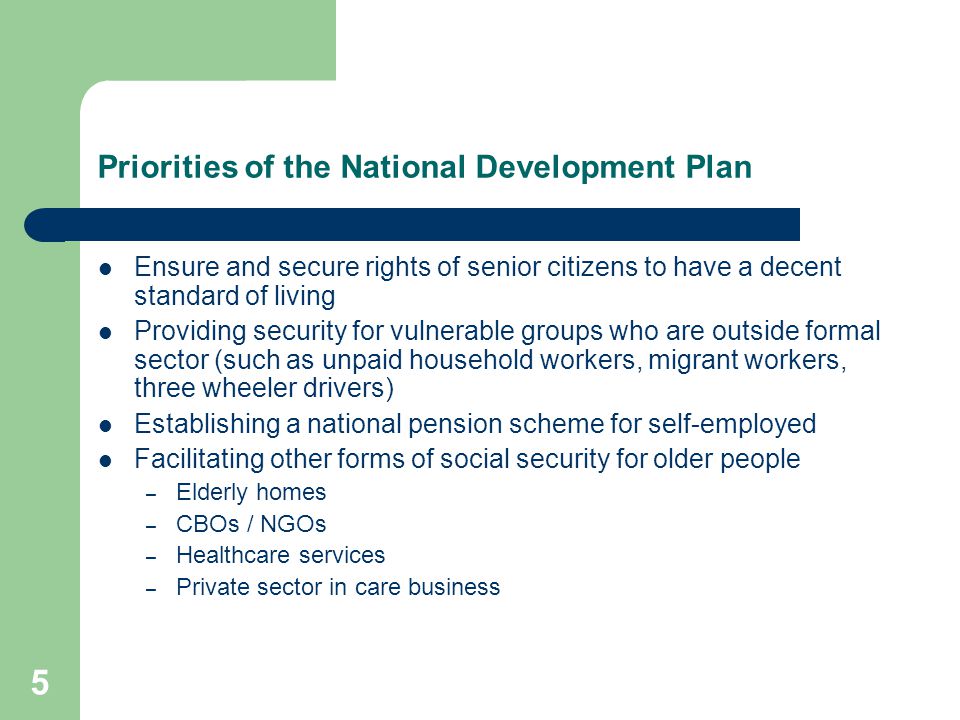 5 Priorities of the National Development Plan Ensure and secure rights of senior citizens to have a decent standard of living Providing security for vulnerable groups who are outside formal sector (such as unpaid household workers, migrant workers, three wheeler drivers) Establishing a national pension scheme for self-employed Facilitating other forms of social security for older people – Elderly homes – CBOs / NGOs – Healthcare services – Private sector in care business