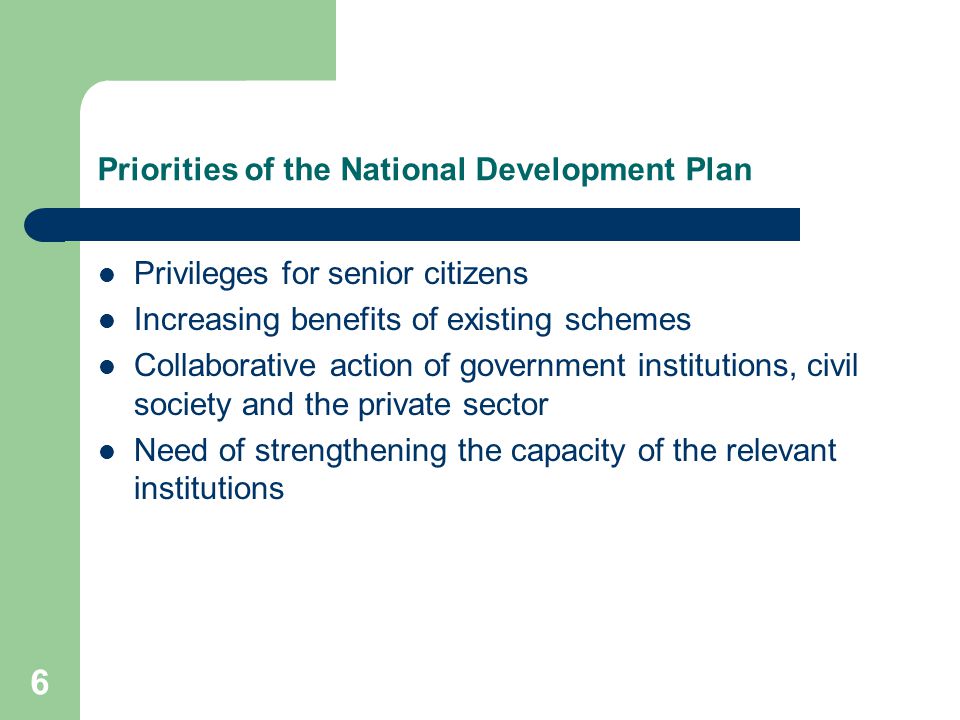 6 Priorities of the National Development Plan Privileges for senior citizens Increasing benefits of existing schemes Collaborative action of government institutions, civil society and the private sector Need of strengthening the capacity of the relevant institutions