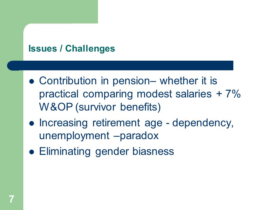 7 Issues / Challenges Contribution in pension– whether it is practical comparing modest salaries + 7% W&OP (survivor benefits) Increasing retirement age - dependency, unemployment –paradox Eliminating gender biasness