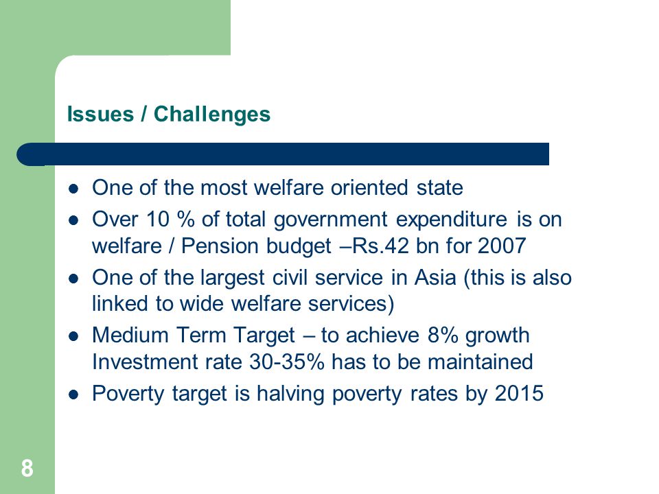 8 Issues / Challenges One of the most welfare oriented state Over 10 % of total government expenditure is on welfare / Pension budget –Rs.42 bn for 2007 One of the largest civil service in Asia (this is also linked to wide welfare services) Medium Term Target – to achieve 8% growth Investment rate 30-35% has to be maintained Poverty target is halving poverty rates by 2015