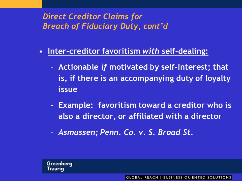 Direct Creditor Claims for Breach of Fiduciary Duty, cont’d Inter-creditor favoritism with self-dealing: –Actionable if motivated by self-interest; that is, if there is an accompanying duty of loyalty issue –Example: favoritism toward a creditor who is also a director, or affiliated with a director –Asmussen; Penn.