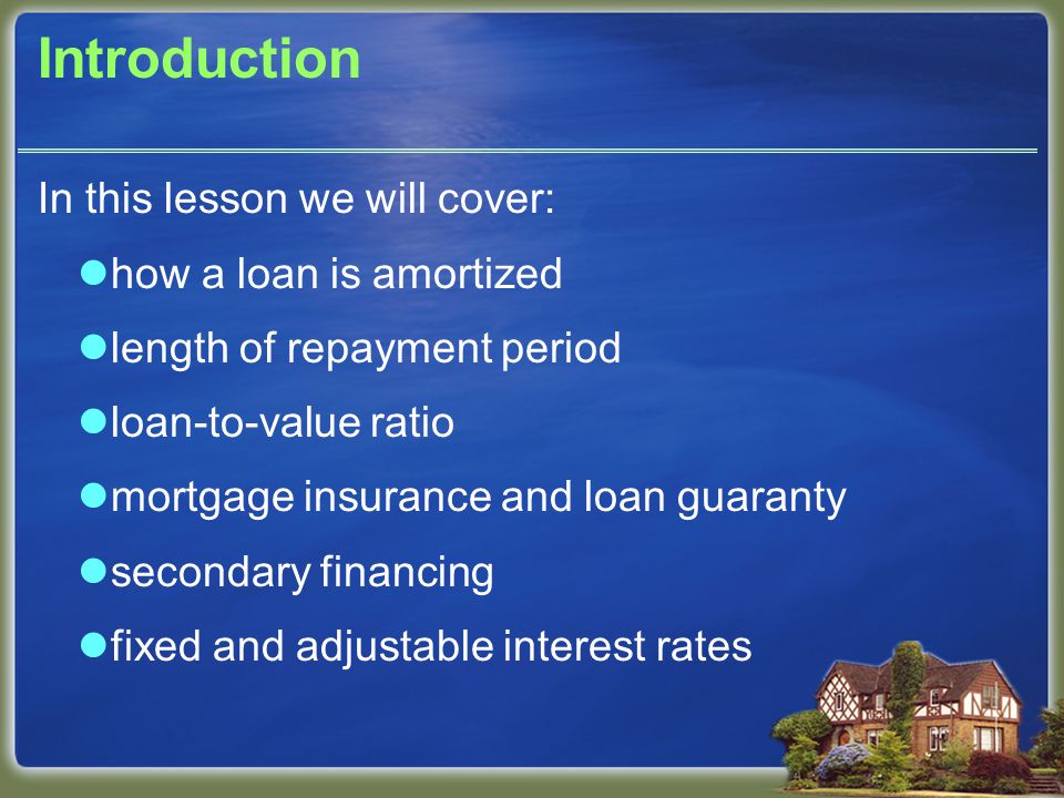 Introduction In this lesson we will cover: how a loan is amortized length of repayment period loan-to-value ratio mortgage insurance and loan guaranty secondary financing fixed and adjustable interest rates