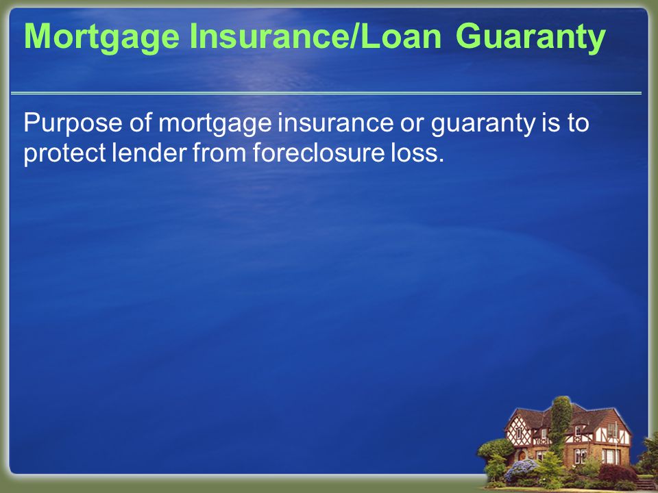 Mortgage Insurance/Loan Guaranty Purpose of mortgage insurance or guaranty is to protect lender from foreclosure loss.
