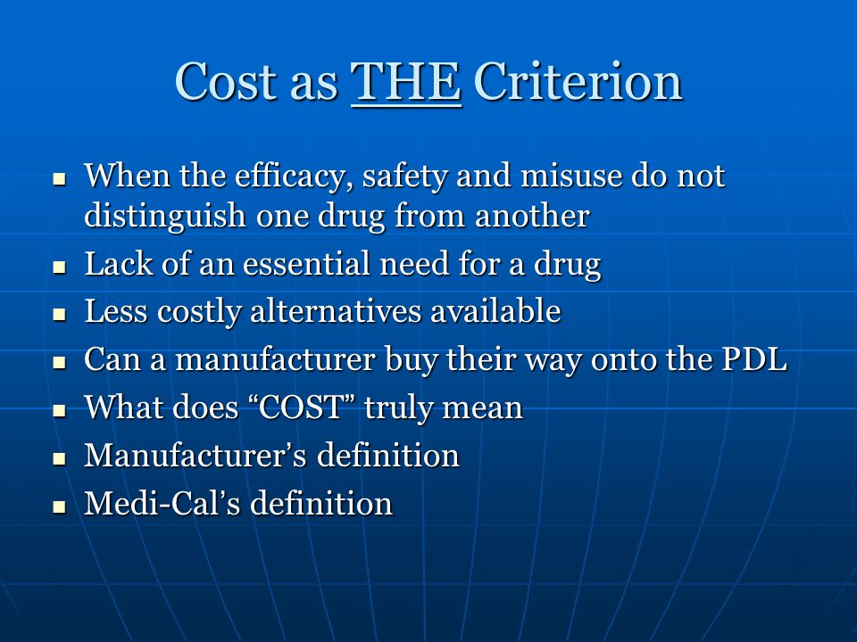 Cost as THE Criterion When the efficacy, safety and misuse do not distinguish one drug from another When the efficacy, safety and misuse do not distinguish one drug from another Lack of an essential need for a drug Lack of an essential need for a drug Less costly alternatives available Less costly alternatives available Can a manufacturer buy their way onto the PDL Can a manufacturer buy their way onto the PDL What does COST truly mean What does COST truly mean Manufacturer ’ s definition Manufacturer ’ s definition Medi-Cal ’ s definition Medi-Cal ’ s definition