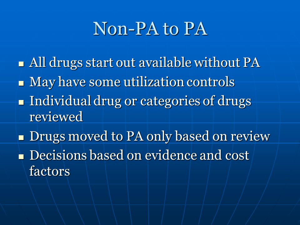 Non-PA to PA All drugs start out available without PA All drugs start out available without PA May have some utilization controls May have some utilization controls Individual drug or categories of drugs reviewed Individual drug or categories of drugs reviewed Drugs moved to PA only based on review Drugs moved to PA only based on review Decisions based on evidence and cost factors Decisions based on evidence and cost factors