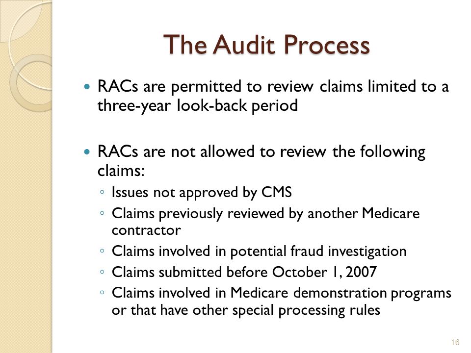 The Audit Process RACs are permitted to review claims limited to a three-year look-back period RACs are not allowed to review the following claims: ◦ Issues not approved by CMS ◦ Claims previously reviewed by another Medicare contractor ◦ Claims involved in potential fraud investigation ◦ Claims submitted before October 1, 2007 ◦ Claims involved in Medicare demonstration programs or that have other special processing rules 16
