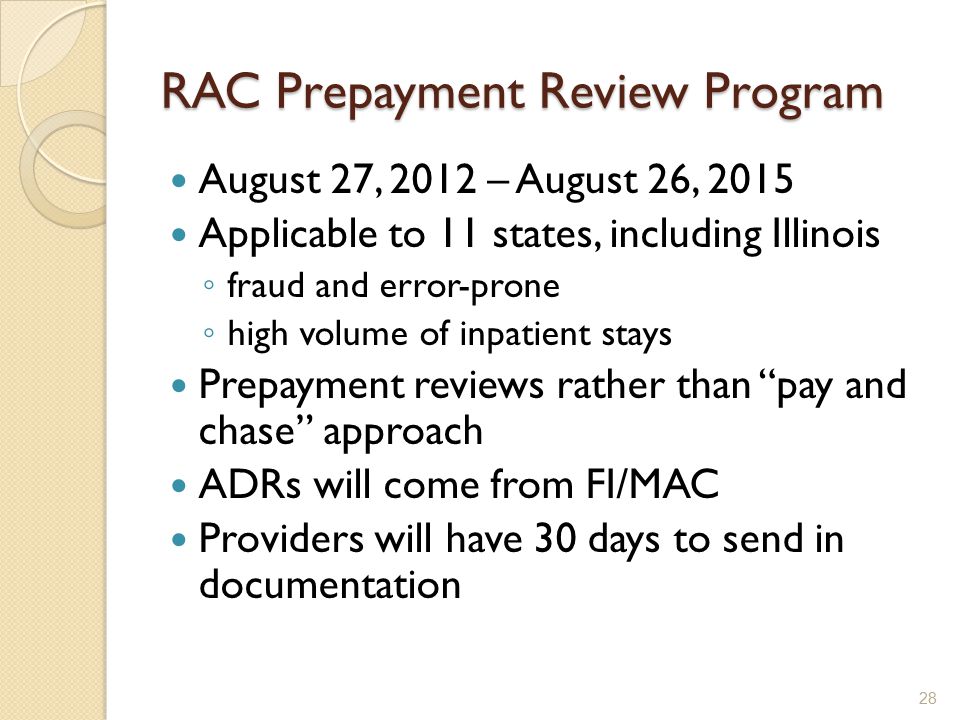 RAC Prepayment Review Program August 27, 2012 – August 26, 2015 Applicable to 11 states, including Illinois ◦ fraud and error-prone ◦ high volume of inpatient stays Prepayment reviews rather than pay and chase approach ADRs will come from FI/MAC Providers will have 30 days to send in documentation 28