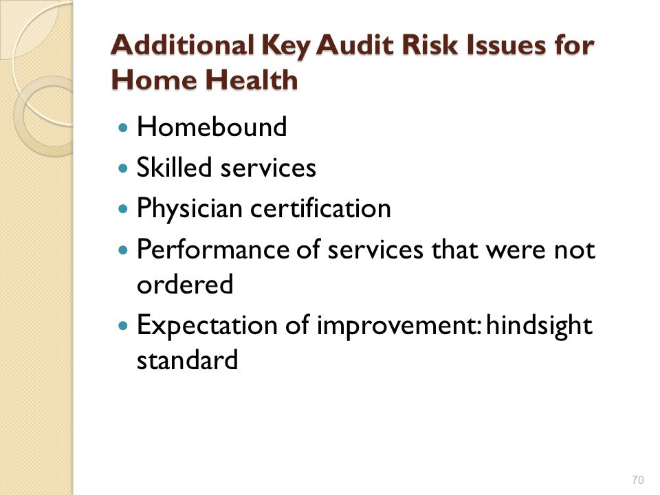 Additional Key Audit Risk Issues for Home Health Homebound Skilled services Physician certification Performance of services that were not ordered Expectation of improvement: hindsight standard 70
