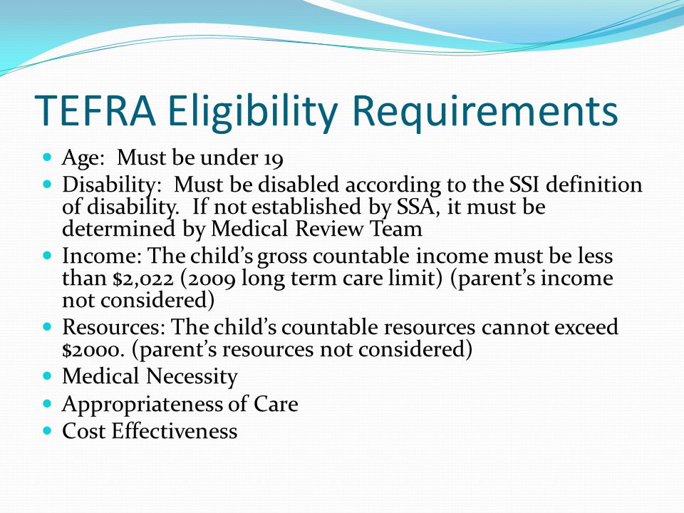 TEFRA Eligibility Requirements Age: Must be under 19 Disability: Must be disabled according to the SSI definition of disability.