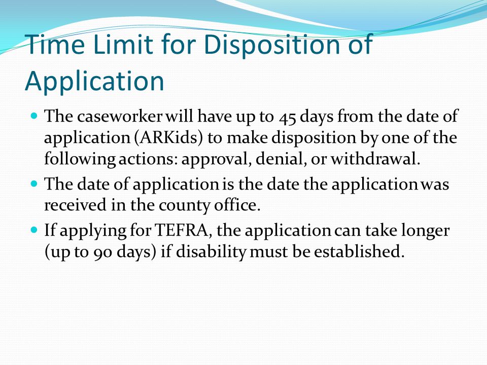 Time Limit for Disposition of Application The caseworker will have up to 45 days from the date of application (ARKids) to make disposition by one of the following actions: approval, denial, or withdrawal.