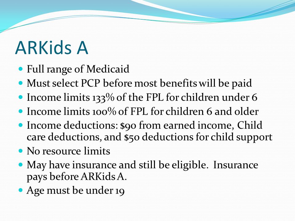 ARKids A Full range of Medicaid Must select PCP before most benefits will be paid Income limits 133% of the FPL for children under 6 Income limits 100% of FPL for children 6 and older Income deductions: $90 from earned income, Child care deductions, and $50 deductions for child support No resource limits May have insurance and still be eligible.