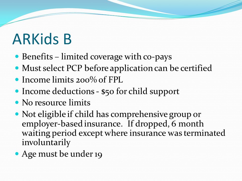 ARKids B Benefits – limited coverage with co-pays Must select PCP before application can be certified Income limits 200% of FPL Income deductions - $50 for child support No resource limits Not eligible if child has comprehensive group or employer-based insurance.