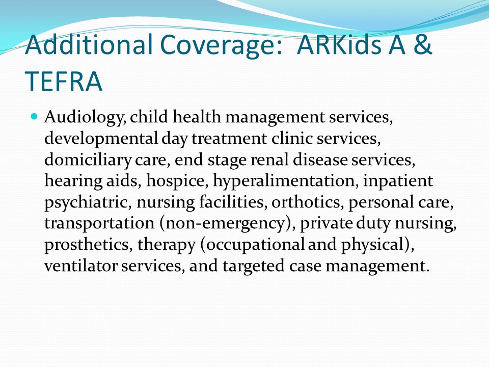 Additional Coverage: ARKids A & TEFRA Audiology, child health management services, developmental day treatment clinic services, domiciliary care, end stage renal disease services, hearing aids, hospice, hyperalimentation, inpatient psychiatric, nursing facilities, orthotics, personal care, transportation (non-emergency), private duty nursing, prosthetics, therapy (occupational and physical), ventilator services, and targeted case management.
