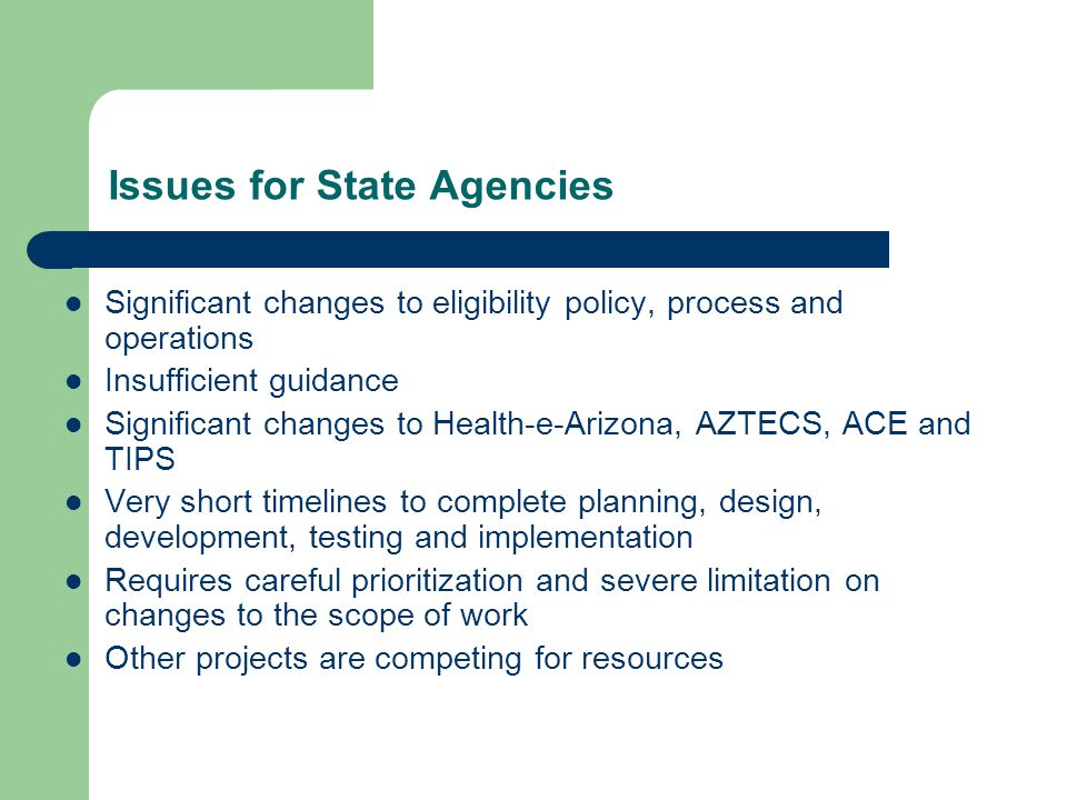 Issues for State Agencies Significant changes to eligibility policy, process and operations Insufficient guidance Significant changes to Health-e-Arizona, AZTECS, ACE and TIPS Very short timelines to complete planning, design, development, testing and implementation Requires careful prioritization and severe limitation on changes to the scope of work Other projects are competing for resources