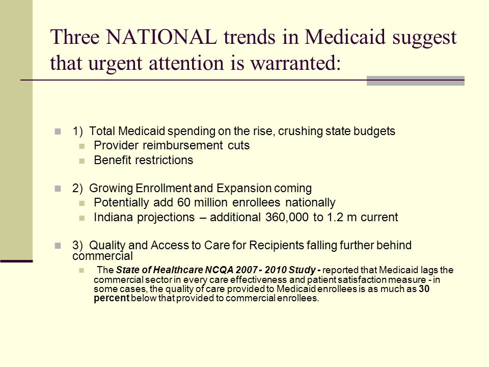 Three NATIONAL trends in Medicaid suggest that urgent attention is warranted: 1) Total Medicaid spending on the rise, crushing state budgets Provider reimbursement cuts Benefit restrictions 2) Growing Enrollment and Expansion coming Potentially add 60 million enrollees nationally Indiana projections – additional 360,000 to 1.2 m current 3) Quality and Access to Care for Recipients falling further behind commercial The State of Healthcare NCQA Study - reported that Medicaid lags the commercial sector in every care effectiveness and patient satisfaction measure - in some cases, the quality of care provided to Medicaid enrollees is as much as 30 percent below that provided to commercial enrollees.