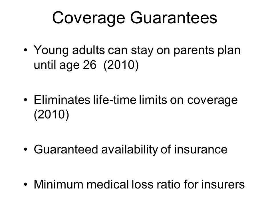 Coverage Guarantees Young adults can stay on parents plan until age 26 (2010) Eliminates life-time limits on coverage (2010) Guaranteed availability of insurance Minimum medical loss ratio for insurers