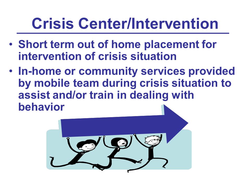 Crisis Center/Intervention Short term out of home placement for intervention of crisis situation In-home or community services provided by mobile team during crisis situation to assist and/or train in dealing with behavior