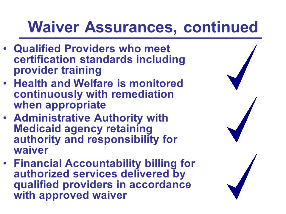 Waiver Assurances, continued Qualified Providers who meet certification standards including provider training Health and Welfare is monitored continuously with remediation when appropriate Administrative Authority with Medicaid agency retaining authority and responsibility for waiver Financial Accountability billing for authorized services delivered by qualified providers in accordance with approved waiver