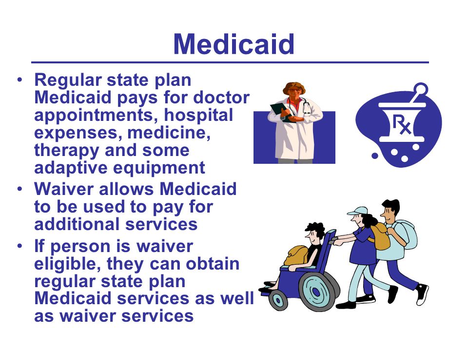 Medicaid Regular state plan Medicaid pays for doctor appointments, hospital expenses, medicine, therapy and some adaptive equipment Waiver allows Medicaid to be used to pay for additional services If person is waiver eligible, they can obtain regular state plan Medicaid services as well as waiver services
