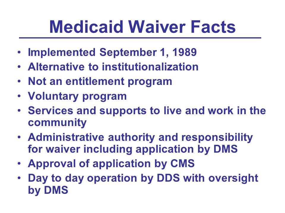 Medicaid Waiver Facts Implemented September 1, 1989 Alternative to institutionalization Not an entitlement program Voluntary program Services and supports to live and work in the community Administrative authority and responsibility for waiver including application by DMS Approval of application by CMS Day to day operation by DDS with oversight by DMS