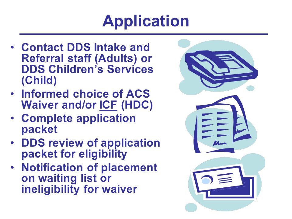 Application Contact DDS Intake and Referral staff (Adults) or DDS Children’s Services (Child) Informed choice of ACS Waiver and/or ICF (HDC) Complete application packet DDS review of application packet for eligibility Notification of placement on waiting list or ineligibility for waiver