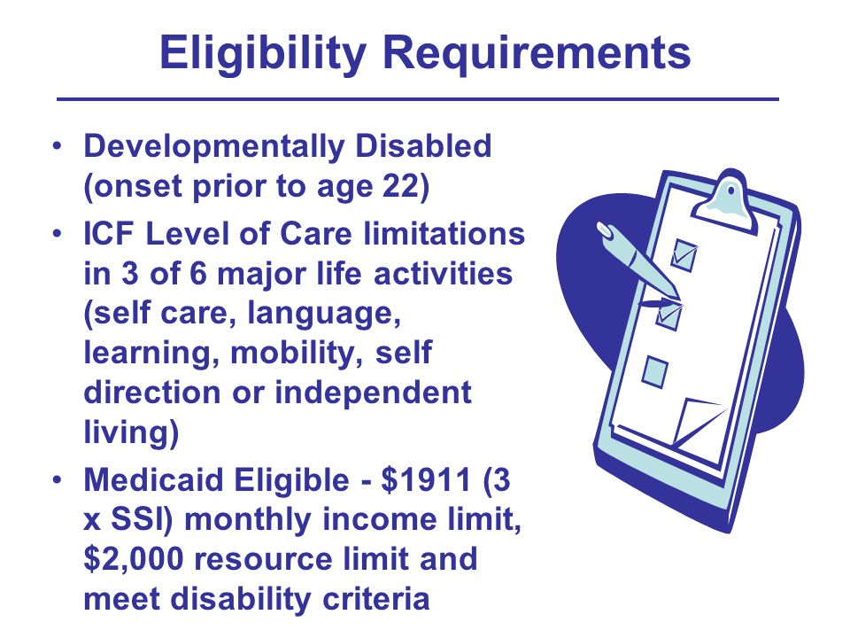 Eligibility Requirements Developmentally Disabled (onset prior to age 22) ICF Level of Care limitations in 3 of 6 major life activities (self care, language, learning, mobility, self direction or independent living) Medicaid Eligible - $1911 (3 x SSI) monthly income limit, $2,000 resource limit and meet disability criteria
