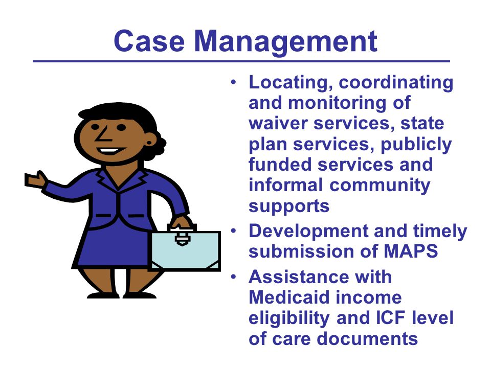 Case Management Locating, coordinating and monitoring of waiver services, state plan services, publicly funded services and informal community supports Development and timely submission of MAPS Assistance with Medicaid income eligibility and ICF level of care documents