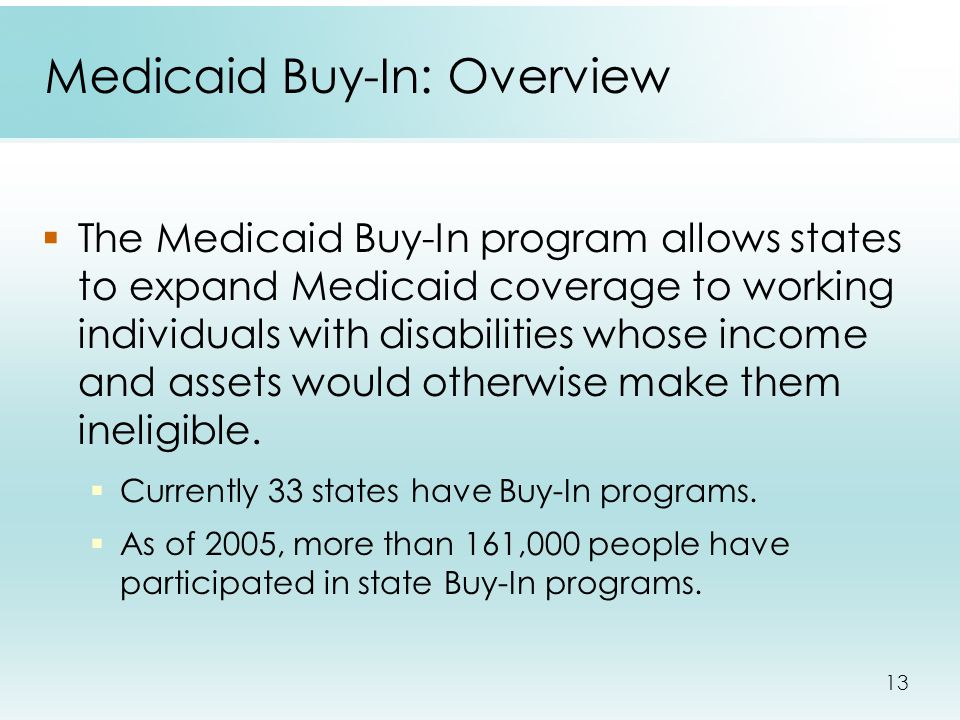 13 Medicaid Buy-In: Overview  The Medicaid Buy-In program allows states to expand Medicaid coverage to working individuals with disabilities whose income and assets would otherwise make them ineligible.