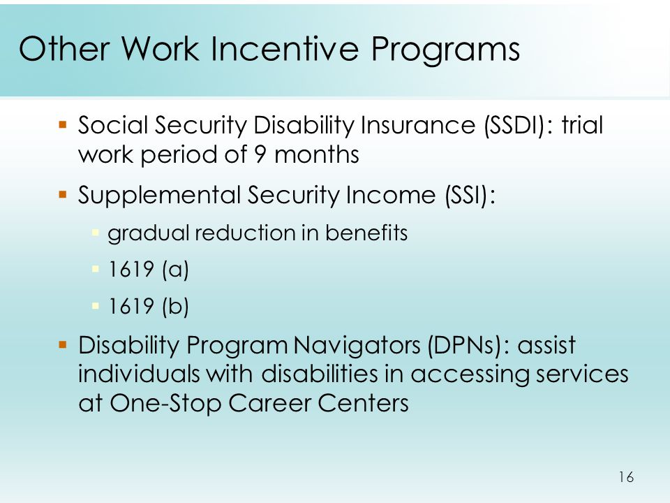 16 Other Work Incentive Programs  Social Security Disability Insurance (SSDI): trial work period of 9 months  Supplemental Security Income (SSI):  gradual reduction in benefits  1619 (a)  1619 (b)  Disability Program Navigators (DPNs): assist individuals with disabilities in accessing services at One-Stop Career Centers