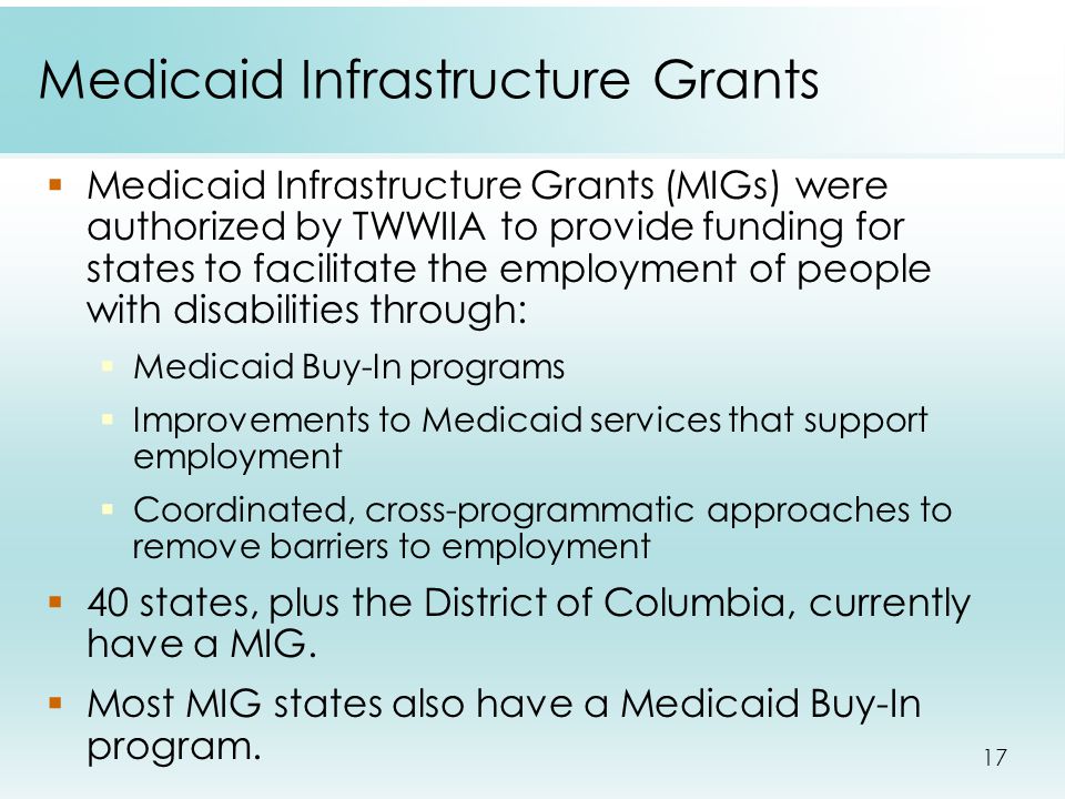 17 Medicaid Infrastructure Grants  Medicaid Infrastructure Grants (MIGs) were authorized by TWWIIA to provide funding for states to facilitate the employment of people with disabilities through:  Medicaid Buy-In programs  Improvements to Medicaid services that support employment  Coordinated, cross-programmatic approaches to remove barriers to employment  40 states, plus the District of Columbia, currently have a MIG.
