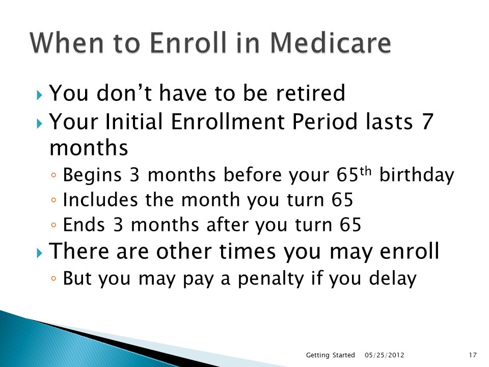  You don’t have to be retired  Your Initial Enrollment Period lasts 7 months ◦ Begins 3 months before your 65 th birthday ◦ Includes the month you turn 65 ◦ Ends 3 months after you turn 65  There are other times you may enroll ◦ But you may pay a penalty if you delay 05/25/2012Getting Started17