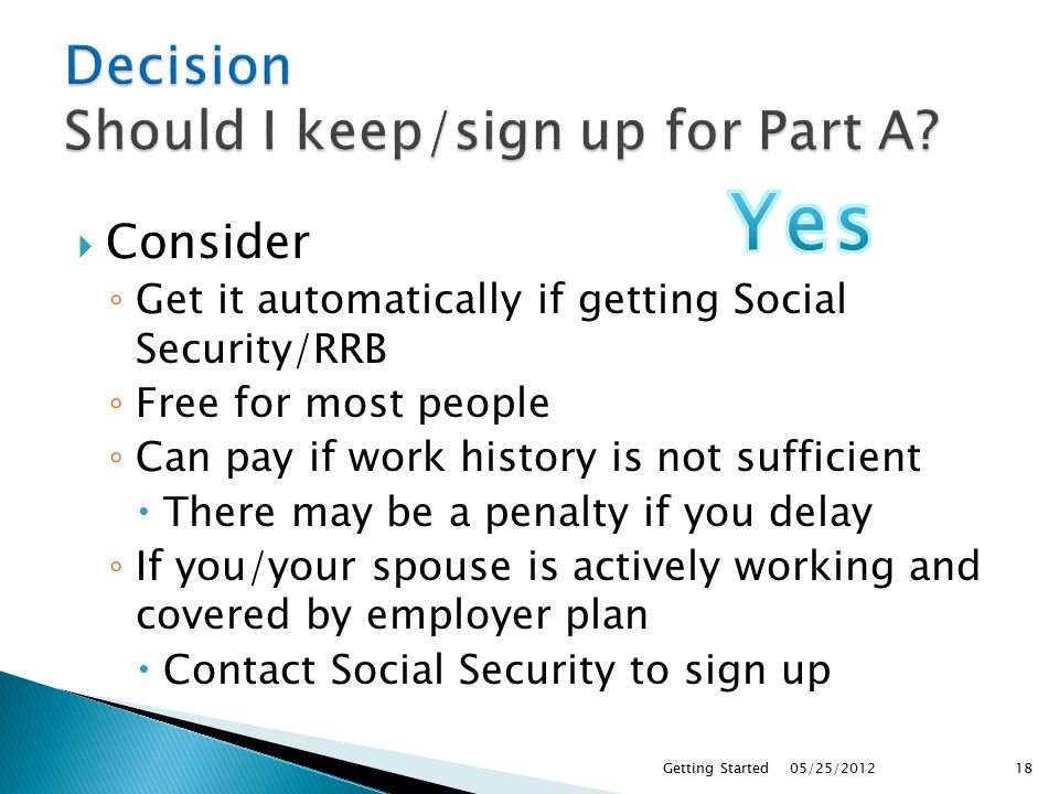  Consider ◦ Get it automatically if getting Social Security/RRB ◦ Free for most people ◦ Can pay if work history is not sufficient  There may be a penalty if you delay ◦ If you/your spouse is actively working and covered by employer plan  Contact Social Security to sign up 05/25/2012Getting Started18