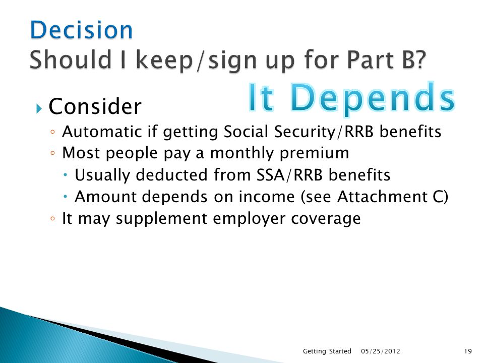  Consider ◦ Automatic if getting Social Security/RRB benefits ◦ Most people pay a monthly premium  Usually deducted from SSA/RRB benefits  Amount depends on income (see Attachment C) ◦ It may supplement employer coverage 05/25/2012Getting Started19