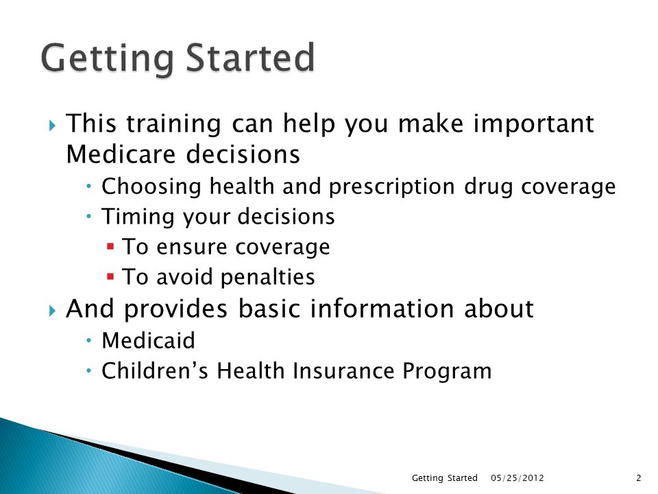  This training can help you make important Medicare decisions  Choosing health and prescription drug coverage  Timing your decisions  To ensure coverage  To avoid penalties  And provides basic information about  Medicaid  Children’s Health Insurance Program 05/25/2012Getting Started2