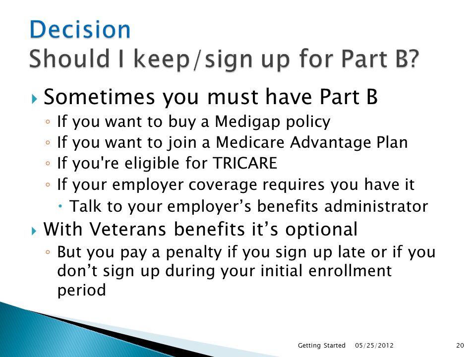  Sometimes you must have Part B ◦ If you want to buy a Medigap policy ◦ If you want to join a Medicare Advantage Plan ◦ If you re eligible for TRICARE ◦ If your employer coverage requires you have it  Talk to your employer’s benefits administrator  With Veterans benefits it’s optional ◦ But you pay a penalty if you sign up late or if you don’t sign up during your initial enrollment period 05/25/2012Getting Started20