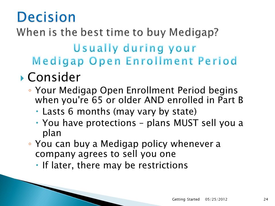  Consider ◦ Your Medigap Open Enrollment Period begins when you re 65 or older AND enrolled in Part B  Lasts 6 months (may vary by state)  You have protections – plans MUST sell you a plan ◦ You can buy a Medigap policy whenever a company agrees to sell you one  If later, there may be restrictions 05/25/2012Getting Started24