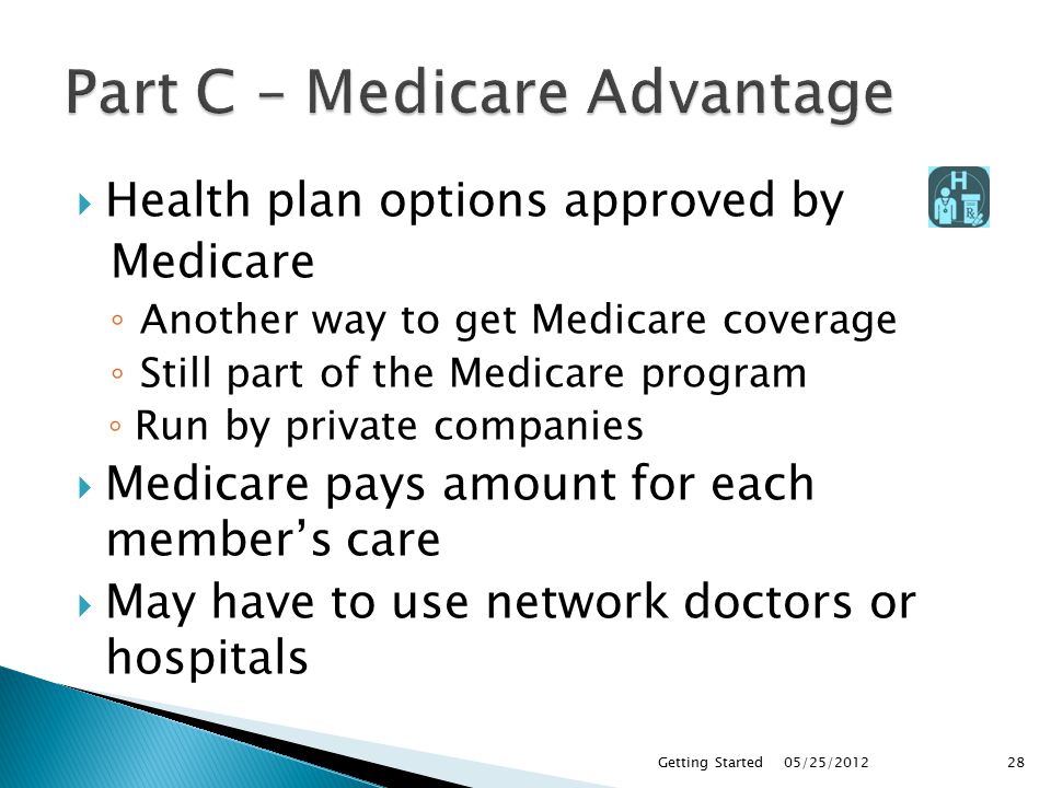  Health plan options approved by Medicare ◦ Another way to get Medicare coverage ◦ Still part of the Medicare program ◦ Run by private companies  Medicare pays amount for each member’s care  May have to use network doctors or hospitals 05/25/2012Getting Started28