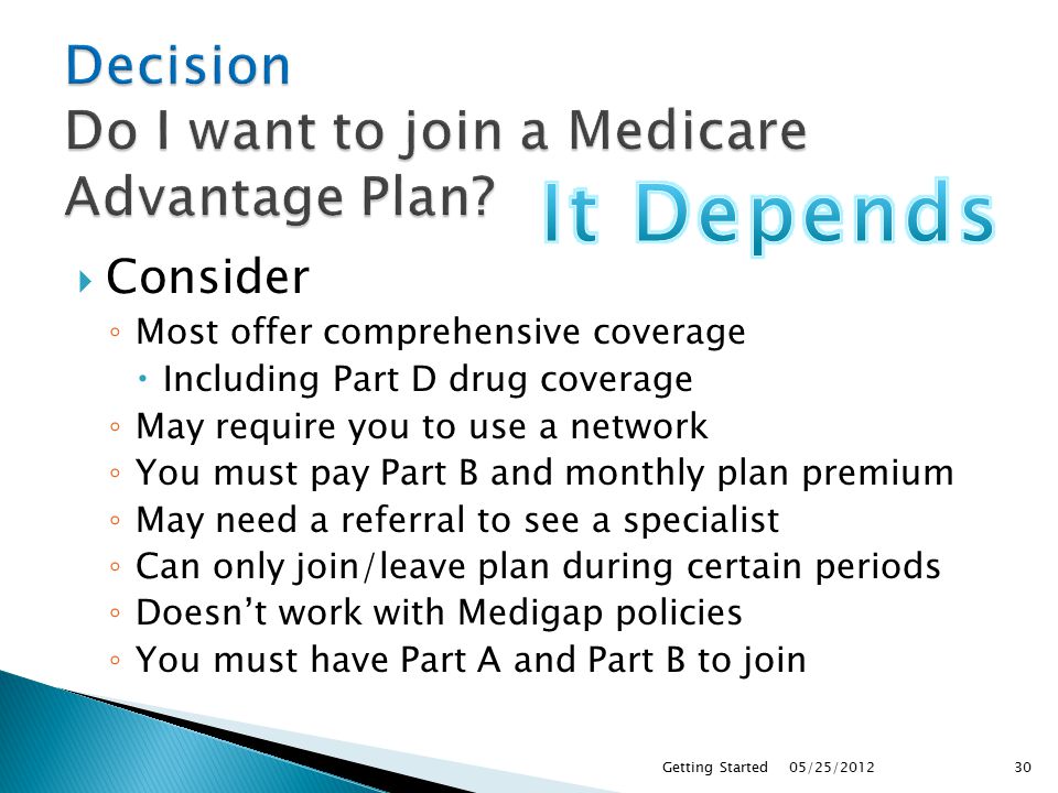  Consider ◦ Most offer comprehensive coverage  Including Part D drug coverage ◦ May require you to use a network ◦ You must pay Part B and monthly plan premium ◦ May need a referral to see a specialist ◦ Can only join/leave plan during certain periods ◦ Doesn’t work with Medigap policies ◦ You must have Part A and Part B to join 05/25/2012Getting Started30