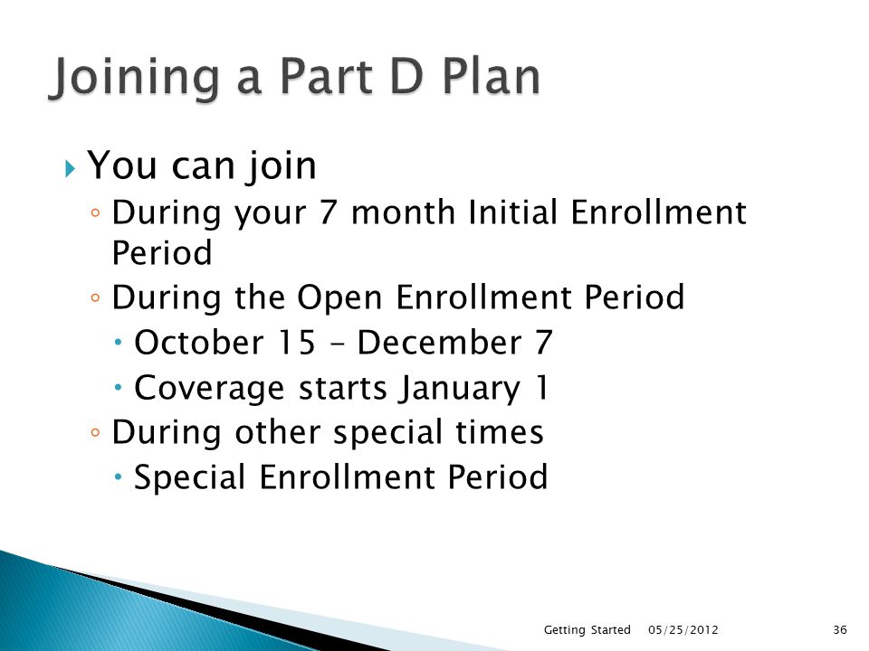  You can join ◦ During your 7 month Initial Enrollment Period ◦ During the Open Enrollment Period  October 15 – December 7  Coverage starts January 1 ◦ During other special times  Special Enrollment Period 05/25/2012Getting Started36