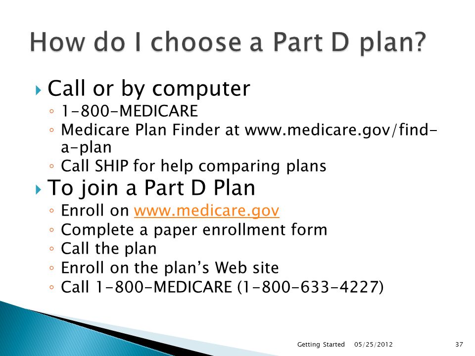  Call or by computer ◦ MEDICARE ◦ Medicare Plan Finder at   a-plan ◦ Call SHIP for help comparing plans  To join a Part D Plan ◦ Enroll on   ◦ Complete a paper enrollment form ◦ Call the plan ◦ Enroll on the plan’s Web site ◦ Call MEDICARE ( ) 05/25/2012Getting Started37