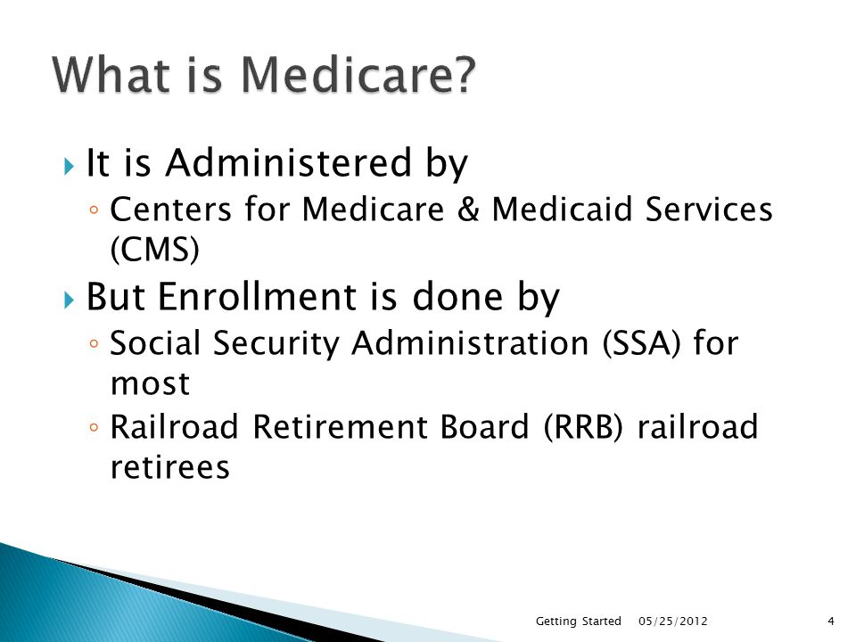 It is Administered by ◦ Centers for Medicare & Medicaid Services (CMS)  But Enrollment is done by ◦ Social Security Administration (SSA) for most ◦ Railroad Retirement Board (RRB) railroad retirees 05/25/2012Getting Started4